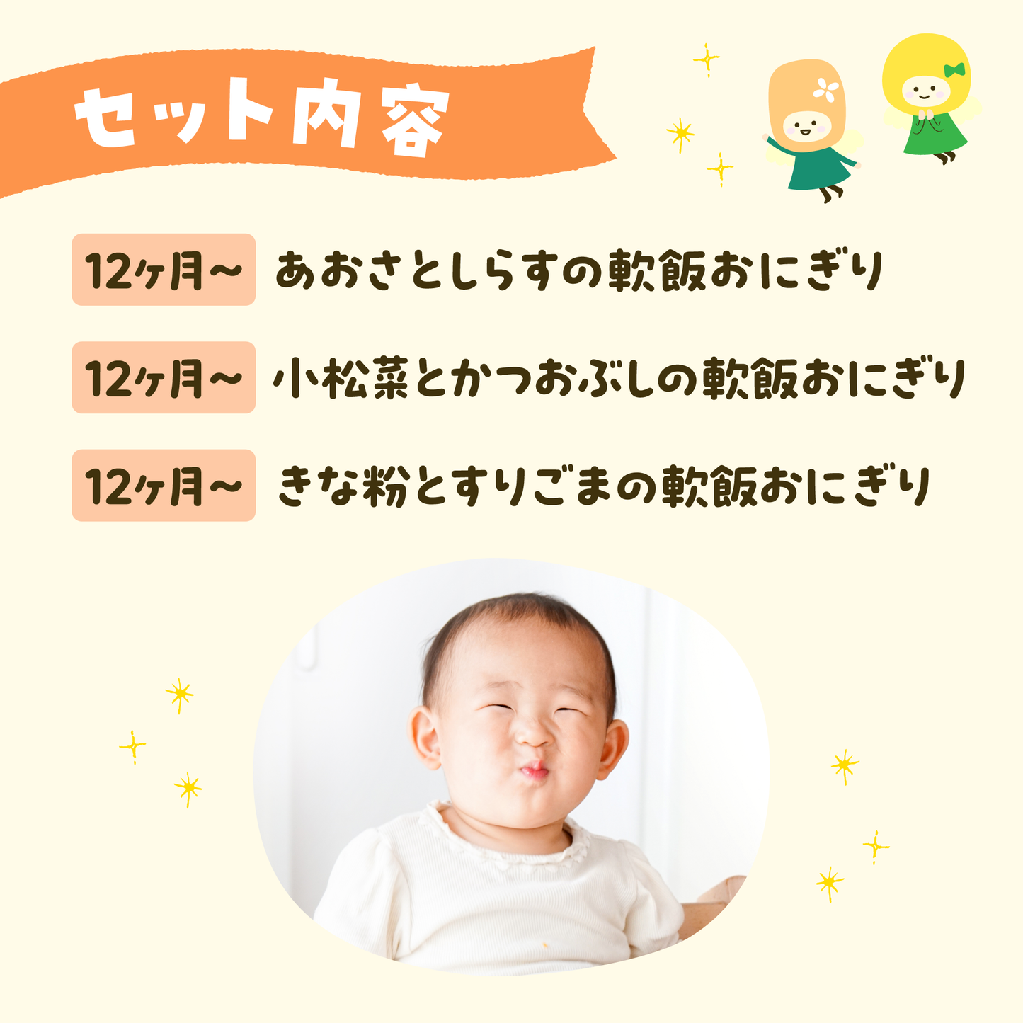 離乳食 セット内容
12ヶ月~あおさとしらすの軟飯おにぎり
12ヶ月~小松菜とかつおぶしの軟飯おにぎり
12ヶ月~きな粉とすりごまの軟飯おにぎり