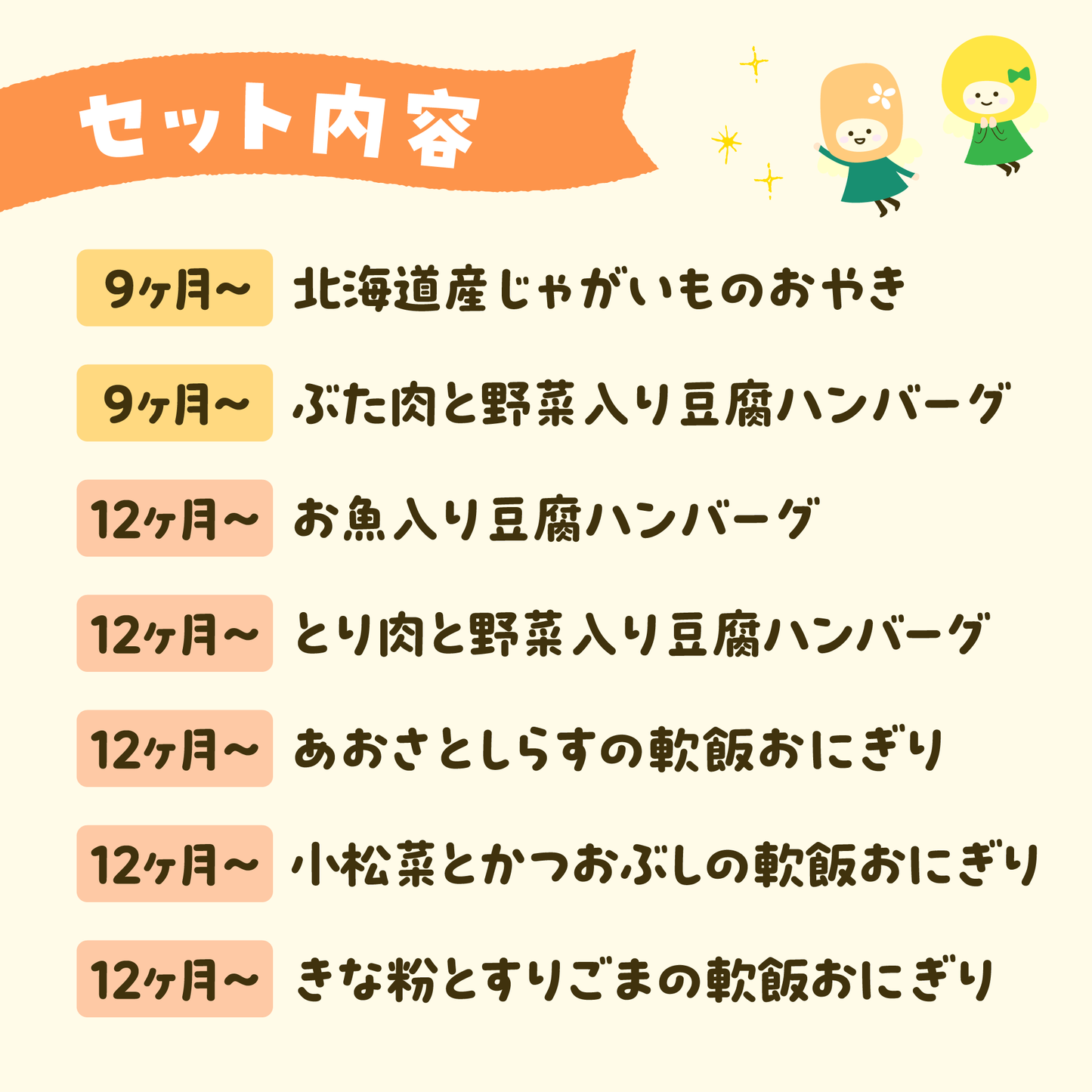 セット内容
9ヶ月~北海道産じゃがいものおやき
9ヶ月~ぶた肉と野菜入り豆腐ハンバーグ
12ヶ月~お魚入り豆腐ハンバーグ
12ヶ月~とり肉と野菜入り豆腐ハンバーグ
12ヶ月~あおさとしらすの軟飯おにぎり
12ヶ月~小松菜とかつおぶしの軟飯おにぎり
12ヶ月~きな粉とすりごまの軟飯おにぎり